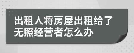 出租人将房屋出租给了无照经营者怎么办