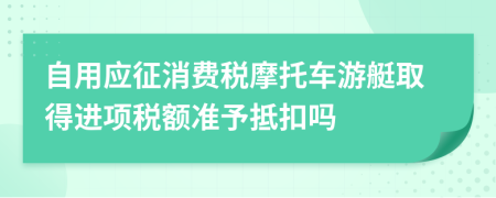 自用应征消费税摩托车游艇取得进项税额准予抵扣吗