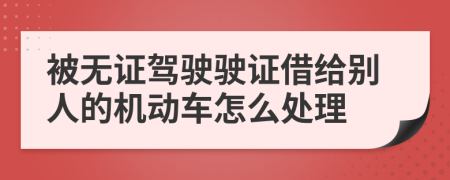 被无证驾驶驶证借给别人的机动车怎么处理