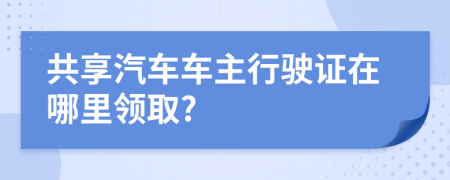 共享汽车车主行驶证在哪里领取?