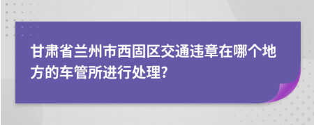 甘肃省兰州市西固区交通违章在哪个地方的车管所进行处理?