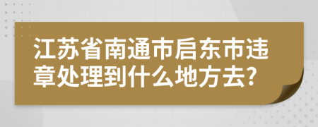 江苏省南通市启东市违章处理到什么地方去?