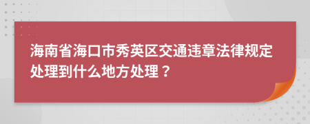 海南省海口市秀英区交通违章法律规定处理到什么地方处理？