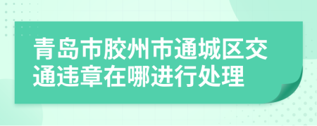 青岛市胶州市通城区交通违章在哪进行处理