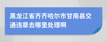 黑龙江省齐齐哈尔市甘南县交通违章去哪里处理啊