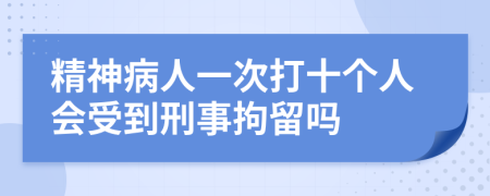 精神病人一次打十个人会受到刑事拘留吗