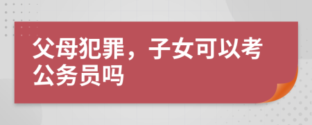 父母犯罪，子女可以考公务员吗