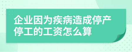 企业因为疾病造成停产停工的工资怎么算