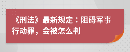 《刑法》最新规定：阻碍军事行动罪，会被怎么判