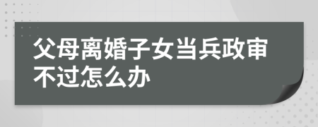 父母离婚子女当兵政审不过怎么办