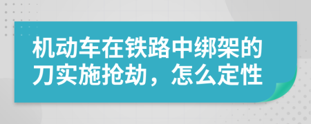 机动车在铁路中绑架的刀实施抢劫，怎么定性