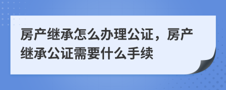 房产继承怎么办理公证，房产继承公证需要什么手续