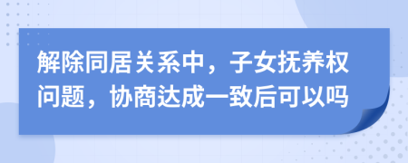 解除同居关系中，子女抚养权问题，协商达成一致后可以吗