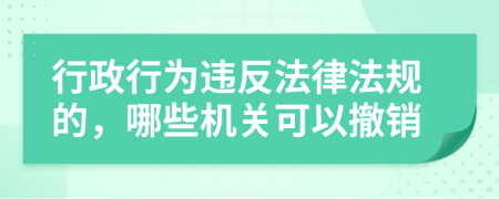 行政行为违反法律法规的，哪些机关可以撤销