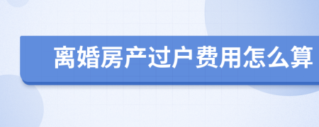 离婚房产过户费用怎么算