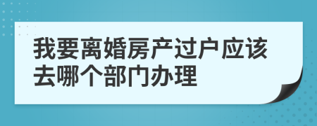 我要离婚房产过户应该去哪个部门办理