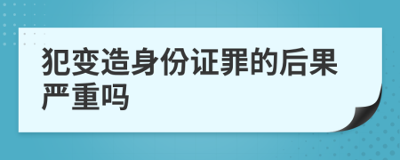 犯变造身份证罪的后果严重吗