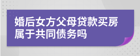 婚后女方父母贷款买房属于共同债务吗