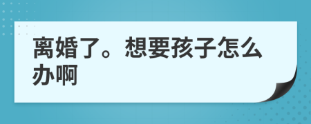 离婚了。想要孩子怎么办啊