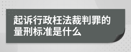 起诉行政枉法裁判罪的量刑标准是什么