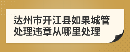 达州市开江县如果城管处理违章从哪里处理