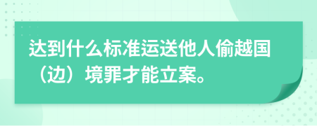 达到什么标准运送他人偷越国（边）境罪才能立案。