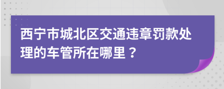 西宁市城北区交通违章罚款处理的车管所在哪里？