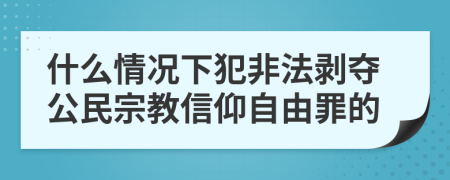 什么情况下犯非法剥夺公民宗教信仰自由罪的