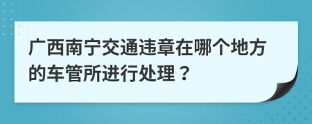 广西南宁交通违章在哪个地方的车管所进行处理？