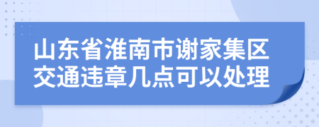 山东省淮南市谢家集区交通违章几点可以处理