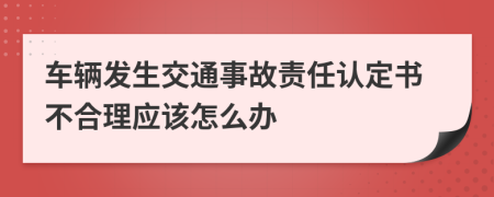 车辆发生交通事故责任认定书不合理应该怎么办