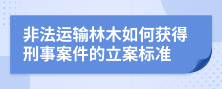 非法运输林木如何获得刑事案件的立案标准