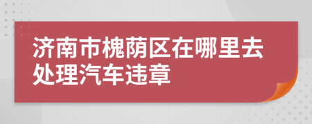 济南市槐荫区在哪里去处理汽车违章