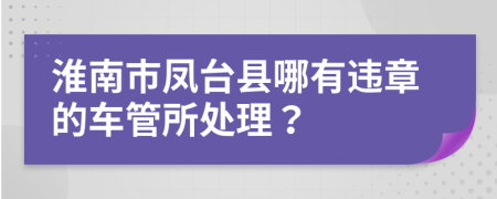 淮南市凤台县哪有违章的车管所处理？