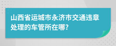 山西省运城市永济市交通违章处理的车管所在哪?