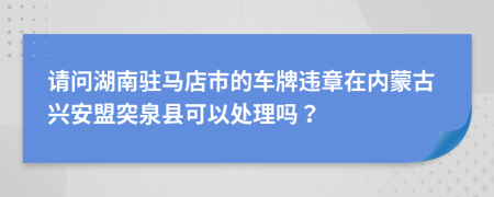请问湖南驻马店市的车牌违章在内蒙古兴安盟突泉县可以处理吗？