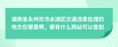 湖南省永州市冷水滩区交通违章处理的地方在哪里啊，都有什么网站可以查到