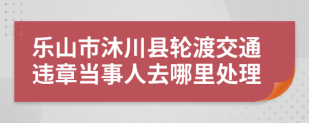 乐山市沐川县轮渡交通违章当事人去哪里处理