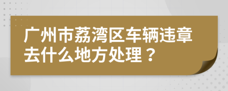 广州市荔湾区车辆违章去什么地方处理？