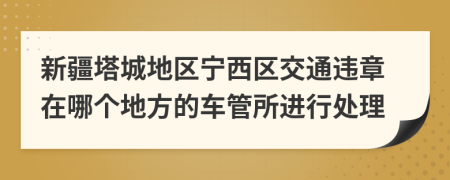 新疆塔城地区宁西区交通违章在哪个地方的车管所进行处理