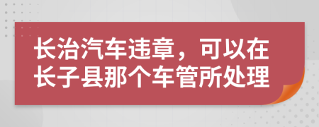 长治汽车违章，可以在长子县那个车管所处理