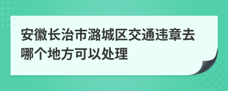 安徽长治市潞城区交通违章去哪个地方可以处理