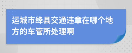 运城市绛县交通违章在哪个地方的车管所处理啊