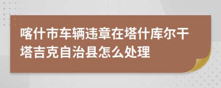 喀什市车辆违章在塔什库尔干塔吉克自治县怎么处理