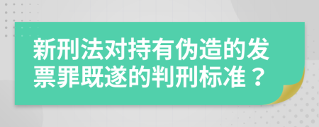 新刑法对持有伪造的发票罪既遂的判刑标准？