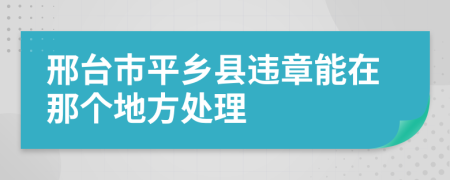 邢台市平乡县违章能在那个地方处理