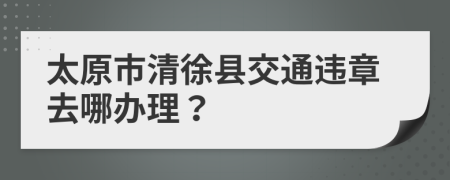 太原市清徐县交通违章去哪办理？