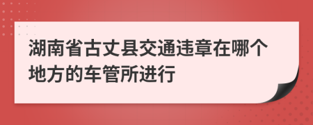 湖南省古丈县交通违章在哪个地方的车管所进行