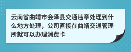 云南省曲靖市会泽县交通违章处理到什么地方处理，公司直接在曲靖交通管理所就可以办理消费卡