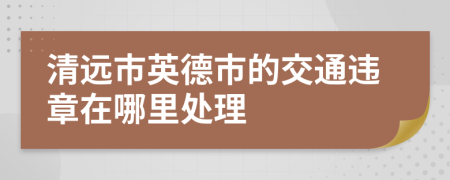 清远市英德市的交通违章在哪里处理